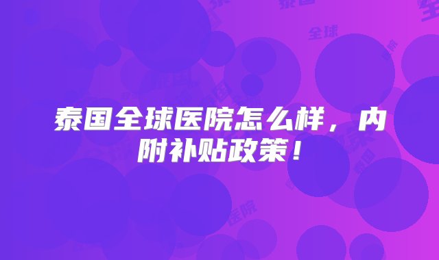 泰国全球医院怎么样，内附补贴政策！