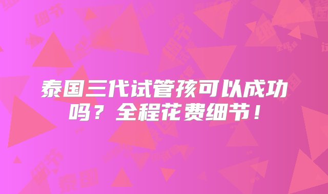 泰国三代试管孩可以成功吗？全程花费细节！