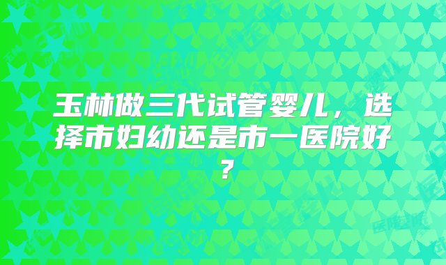 玉林做三代试管婴儿，选择市妇幼还是市一医院好？