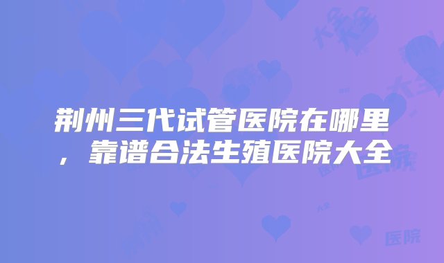 荆州三代试管医院在哪里，靠谱合法生殖医院大全