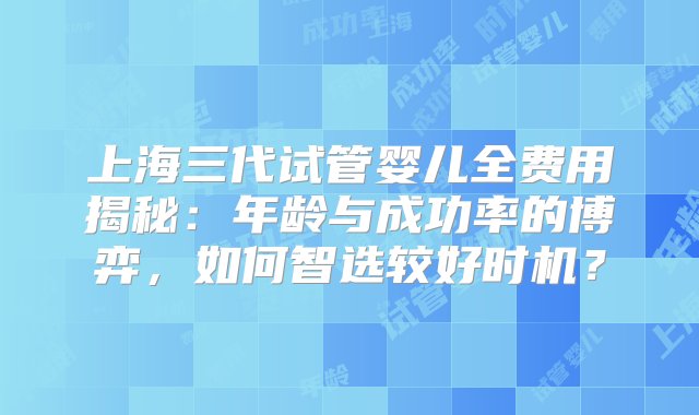 上海三代试管婴儿全费用揭秘：年龄与成功率的博弈，如何智选较好时机？