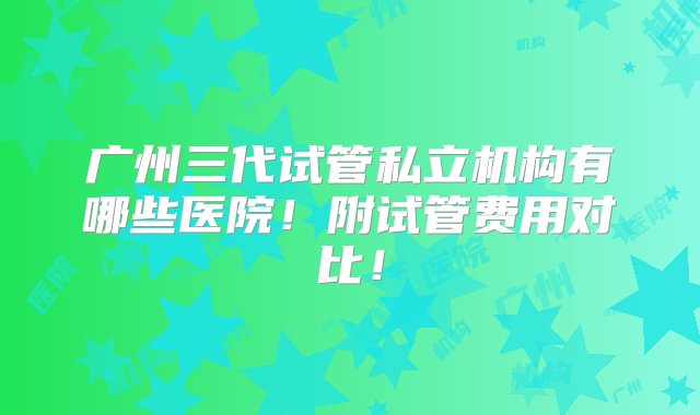 广州三代试管私立机构有哪些医院！附试管费用对比！