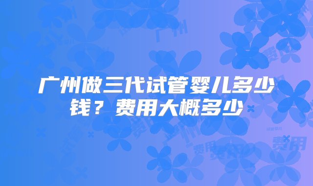 广州做三代试管婴儿多少钱？费用大概多少