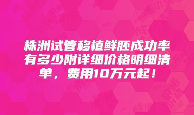 株洲试管移植鲜胚成功率有多少附详细价格明细清单，费用10万元起！