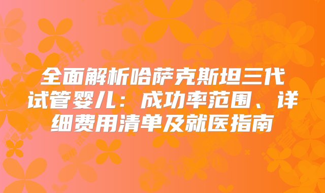 全面解析哈萨克斯坦三代试管婴儿：成功率范围、详细费用清单及就医指南