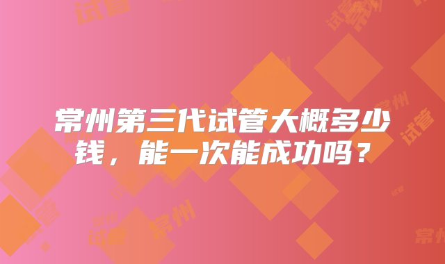 常州第三代试管大概多少钱，能一次能成功吗？