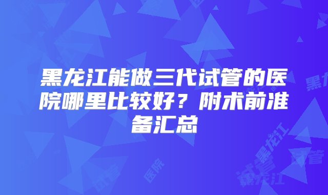 黑龙江能做三代试管的医院哪里比较好？附术前准备汇总