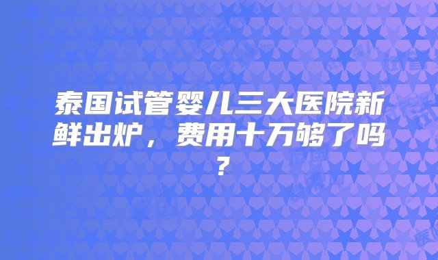 泰国试管婴儿三大医院新鲜出炉，费用十万够了吗？