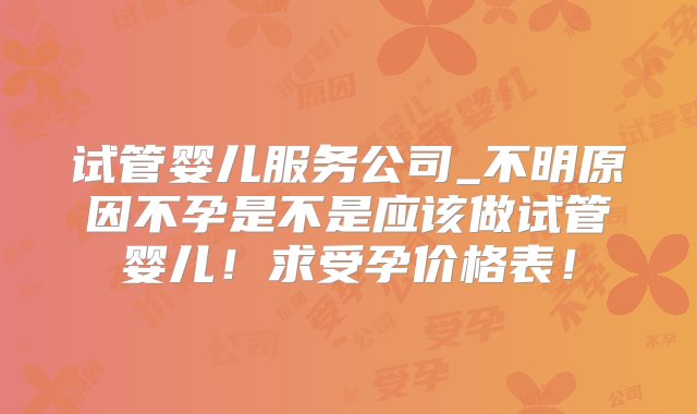 试管婴儿服务公司_不明原因不孕是不是应该做试管婴儿！求受孕价格表！