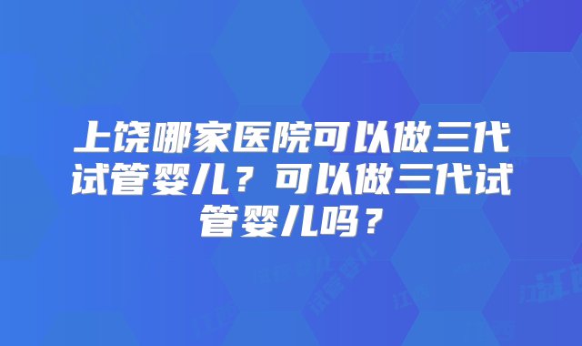 上饶哪家医院可以做三代试管婴儿？可以做三代试管婴儿吗？