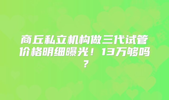 商丘私立机构做三代试管价格明细曝光！13万够吗？