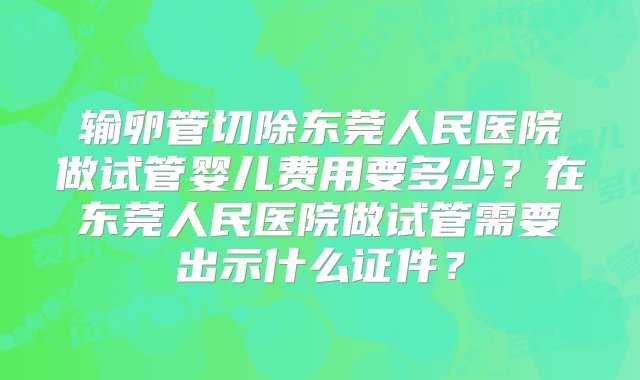 输卵管切除东莞人民医院做试管婴儿费用要多少？在东莞人民医院做试管需要出示什么证件？