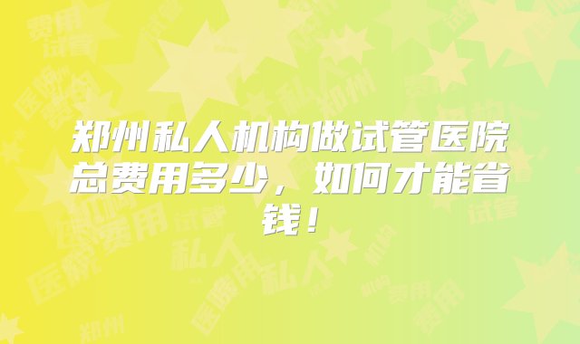 郑州私人机构做试管医院总费用多少，如何才能省钱！