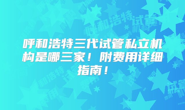 呼和浩特三代试管私立机构是哪三家！附费用详细指南！