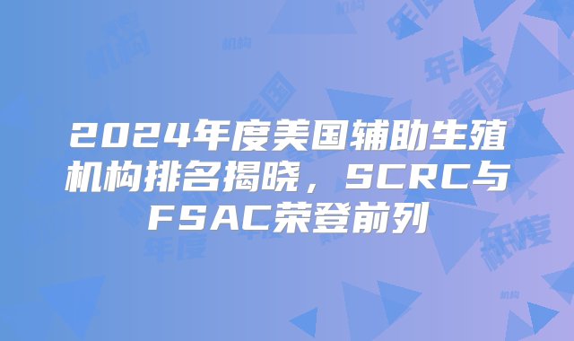 2024年度美国辅助生殖机构排名揭晓，SCRC与FSAC荣登前列