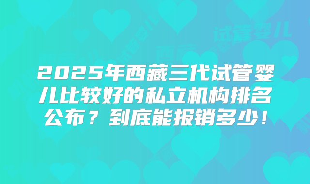 2025年西藏三代试管婴儿比较好的私立机构排名公布？到底能报销多少！