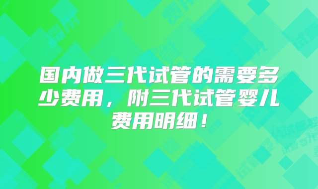 国内做三代试管的需要多少费用，附三代试管婴儿费用明细！