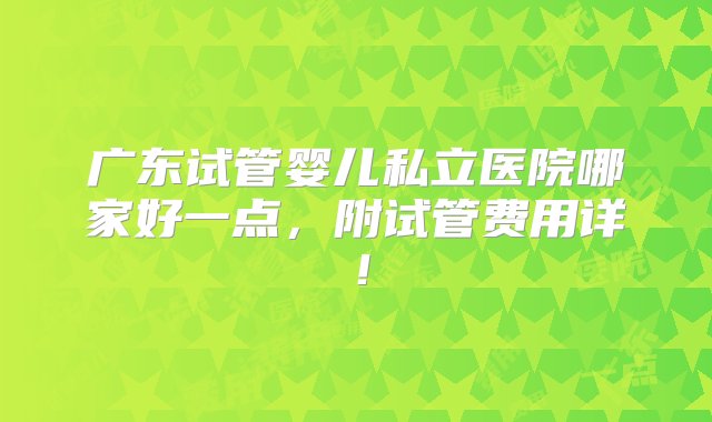 广东试管婴儿私立医院哪家好一点，附试管费用详！