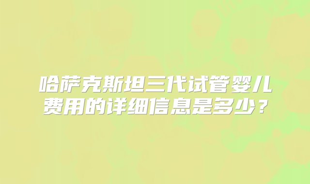 哈萨克斯坦三代试管婴儿费用的详细信息是多少？