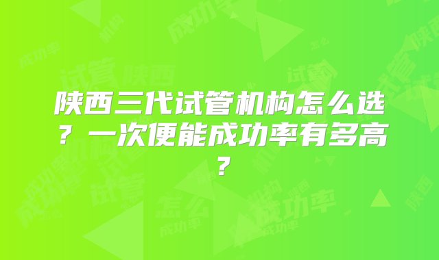 陕西三代试管机构怎么选？一次便能成功率有多高？