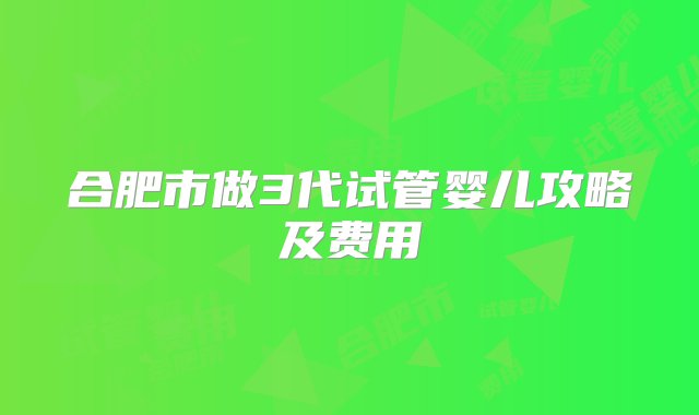 合肥市做3代试管婴儿攻略及费用