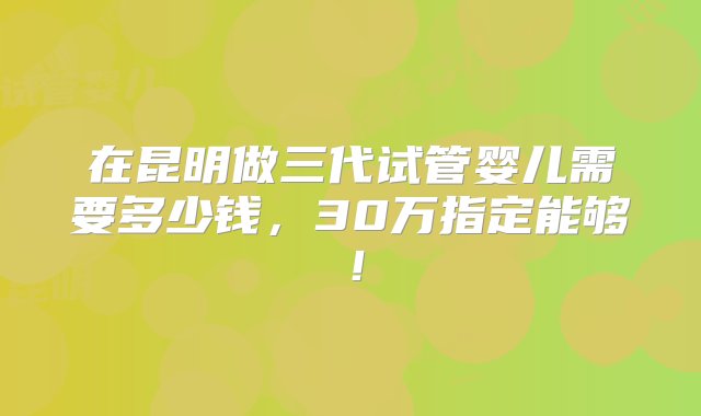 在昆明做三代试管婴儿需要多少钱，30万指定能够！