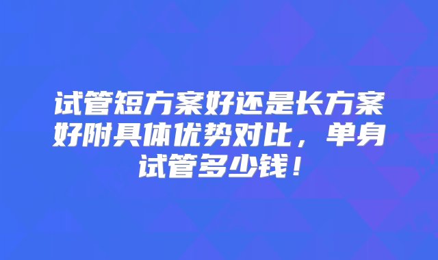 试管短方案好还是长方案好附具体优势对比，单身试管多少钱！