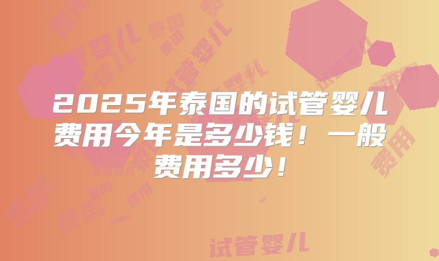 2025年泰国的试管婴儿费用今年是多少钱！一般费用多少！