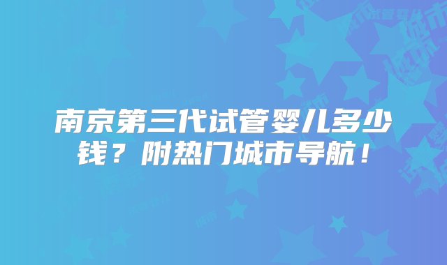 南京第三代试管婴儿多少钱？附热门城市导航！