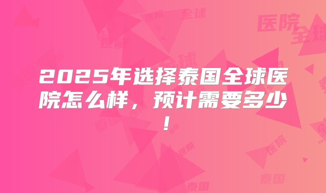 2025年选择泰国全球医院怎么样，预计需要多少！