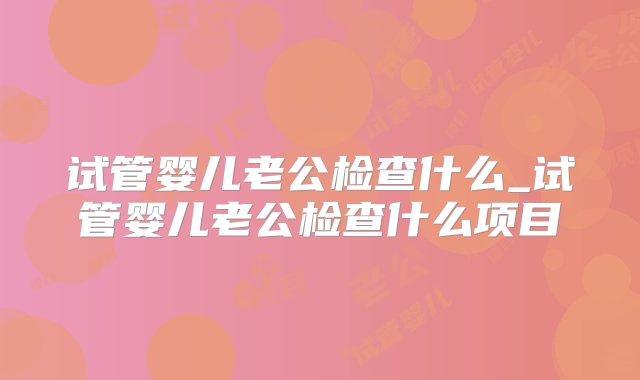 试管婴儿老公检查什么_试管婴儿老公检查什么项目