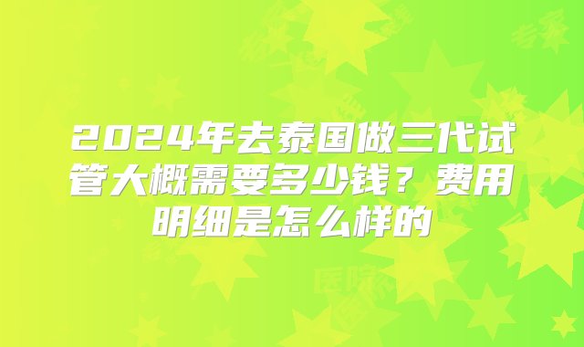 2024年去泰国做三代试管大概需要多少钱？费用明细是怎么样的