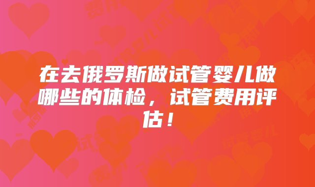 在去俄罗斯做试管婴儿做哪些的体检，试管费用评估！