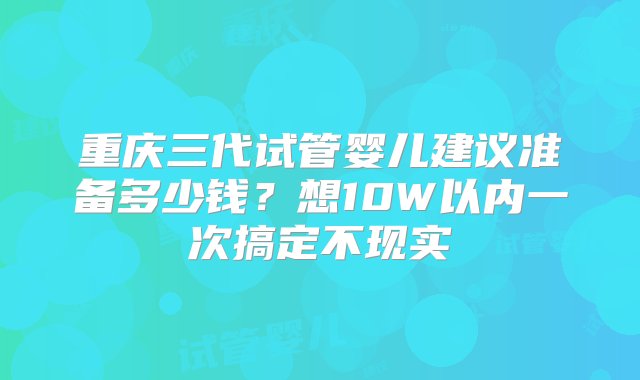 重庆三代试管婴儿建议准备多少钱？想10W以内一次搞定不现实