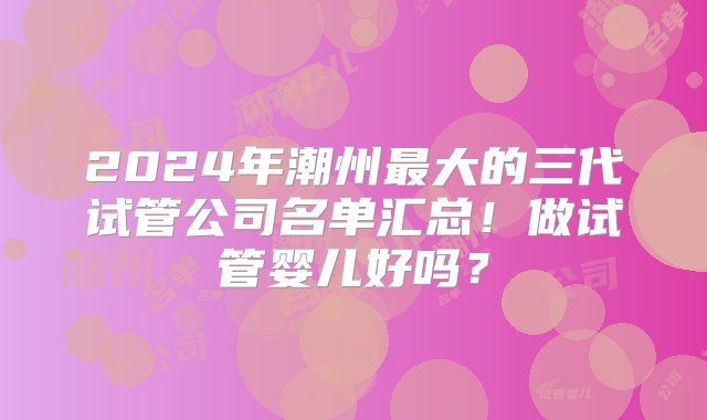 2024年潮州最大的三代试管公司名单汇总！做试管婴儿好吗？