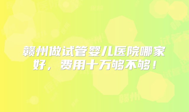 赣州做试管婴儿医院哪家好，费用十万够不够！