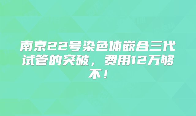 南京22号染色体嵌合三代试管的突破，费用12万够不！