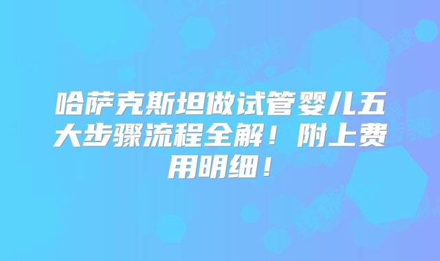 哈萨克斯坦做试管婴儿五大步骤流程全解！附上费用明细！