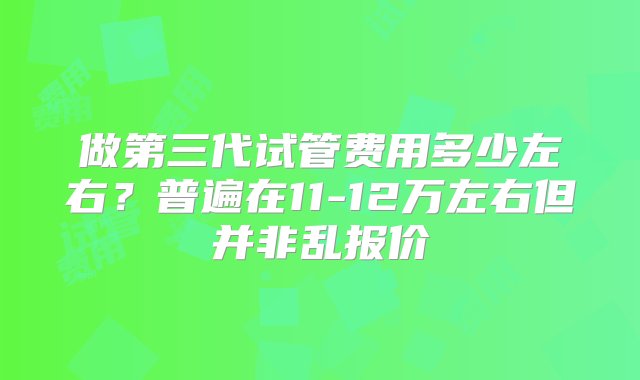 做第三代试管费用多少左右？普遍在11-12万左右但并非乱报价