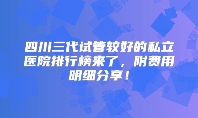 四川三代试管较好的私立医院排行榜来了，附费用明细分享！