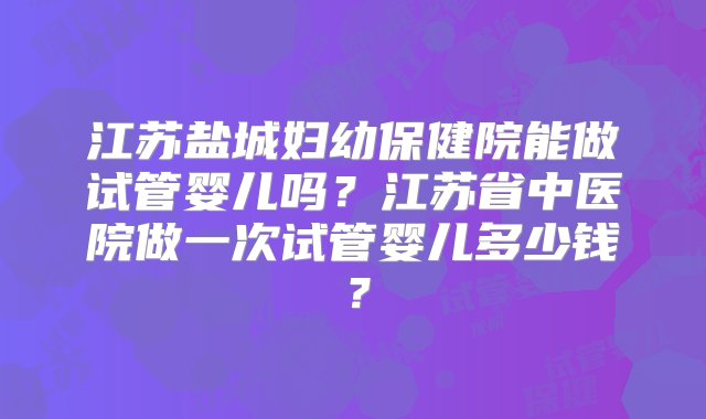 江苏盐城妇幼保健院能做试管婴儿吗？江苏省中医院做一次试管婴儿多少钱？