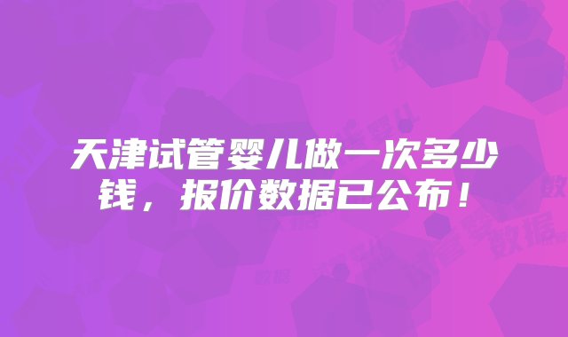 天津试管婴儿做一次多少钱，报价数据已公布！