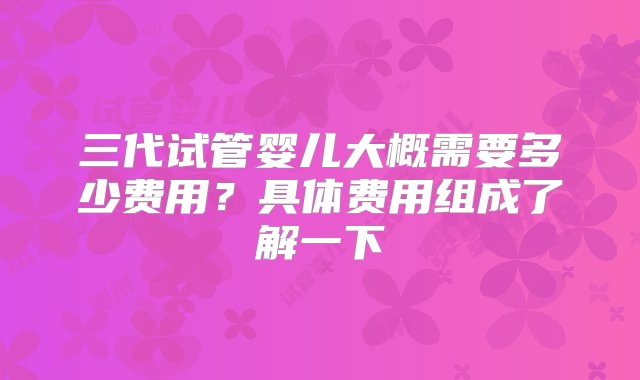 三代试管婴儿大概需要多少费用？具体费用组成了解一下