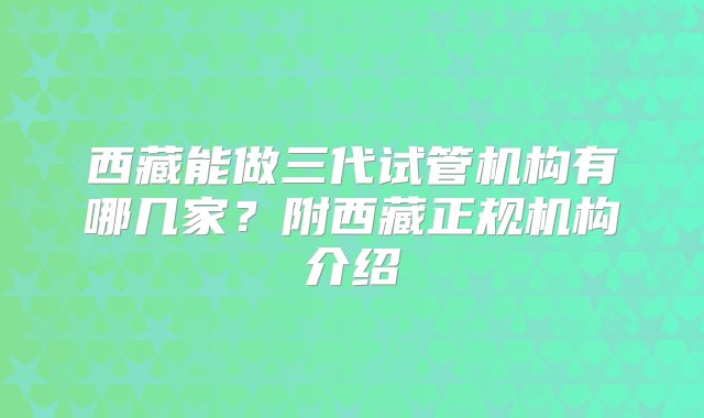 西藏能做三代试管机构有哪几家？附西藏正规机构介绍