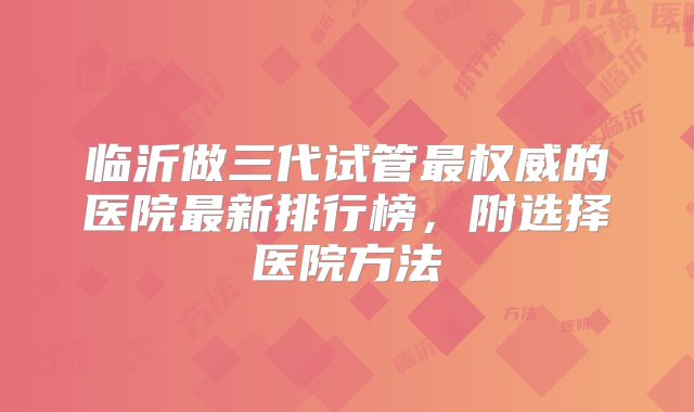 临沂做三代试管最权威的医院最新排行榜，附选择医院方法