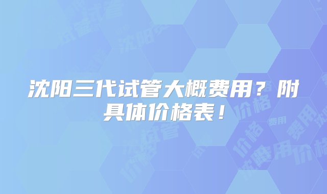 沈阳三代试管大概费用？附具体价格表！