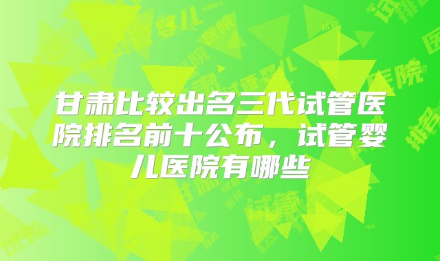 甘肃比较出名三代试管医院排名前十公布，试管婴儿医院有哪些