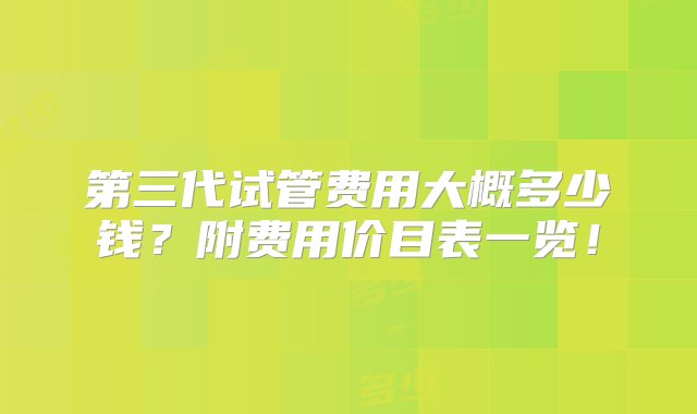 第三代试管费用大概多少钱？附费用价目表一览！