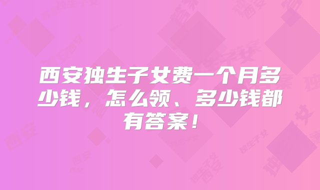 西安独生子女费一个月多少钱，怎么领、多少钱都有答案！