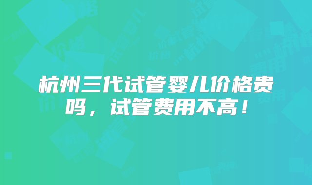 杭州三代试管婴儿价格贵吗，试管费用不高！